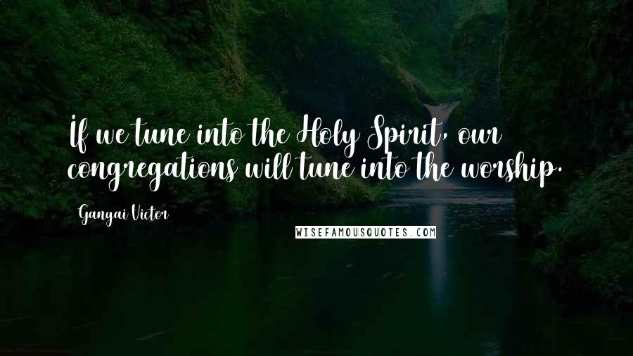 Gangai Victor Quotes: If we tune into the Holy Spirit, our congregations will tune into the worship.