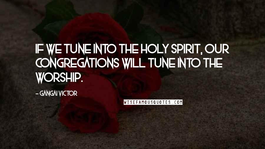 Gangai Victor Quotes: If we tune into the Holy Spirit, our congregations will tune into the worship.