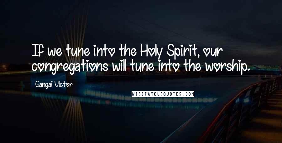 Gangai Victor Quotes: If we tune into the Holy Spirit, our congregations will tune into the worship.