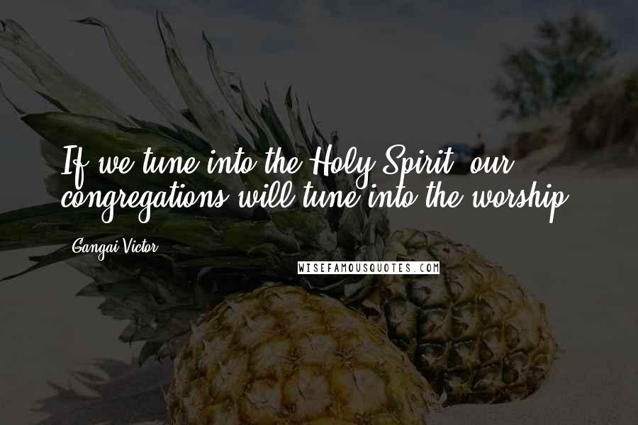 Gangai Victor Quotes: If we tune into the Holy Spirit, our congregations will tune into the worship.