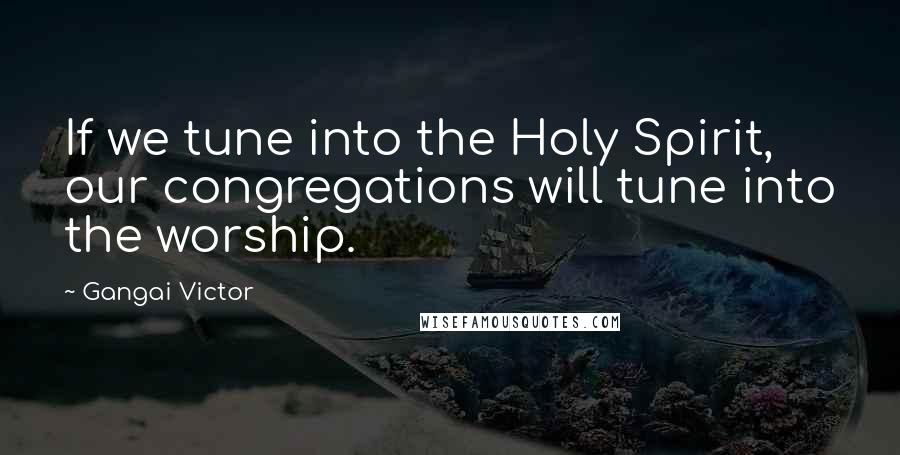 Gangai Victor Quotes: If we tune into the Holy Spirit, our congregations will tune into the worship.