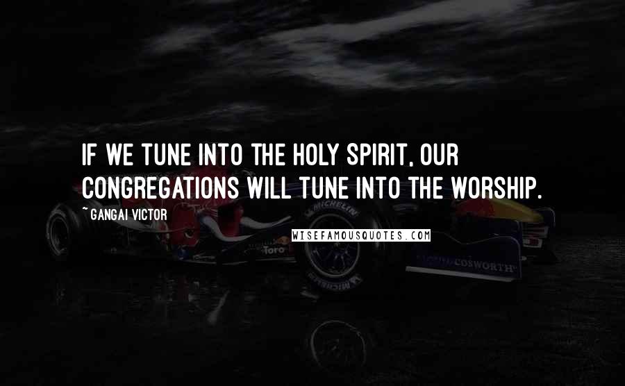 Gangai Victor Quotes: If we tune into the Holy Spirit, our congregations will tune into the worship.