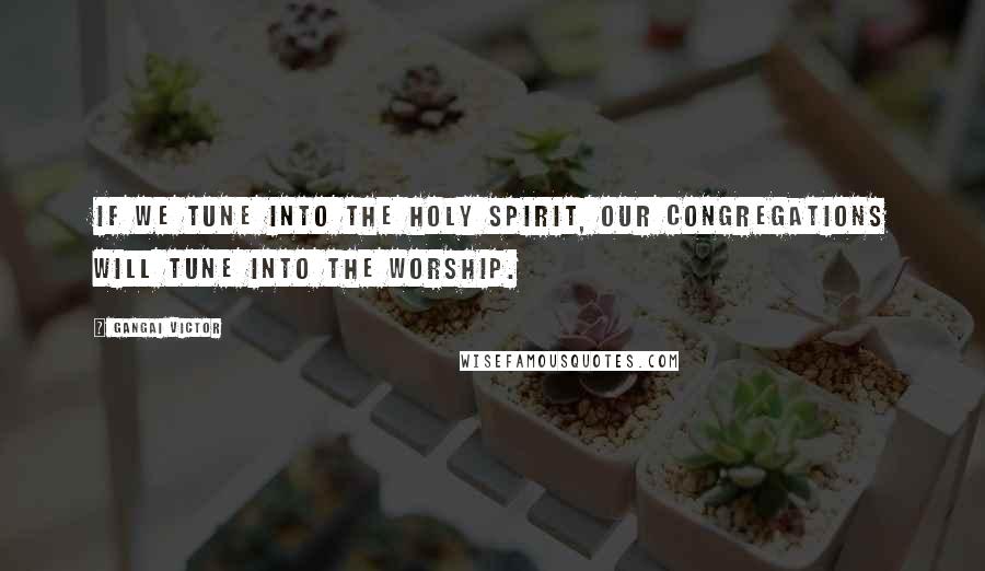 Gangai Victor Quotes: If we tune into the Holy Spirit, our congregations will tune into the worship.