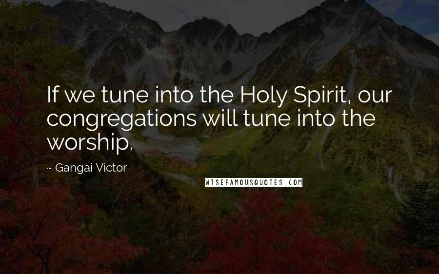 Gangai Victor Quotes: If we tune into the Holy Spirit, our congregations will tune into the worship.