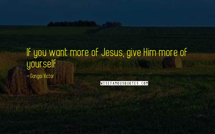 Gangai Victor Quotes: If you want more of Jesus, give Him more of yourself