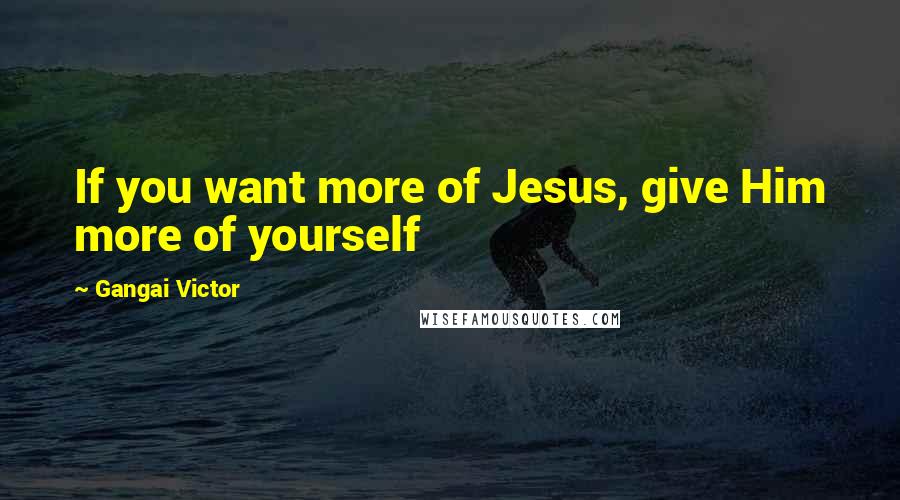 Gangai Victor Quotes: If you want more of Jesus, give Him more of yourself