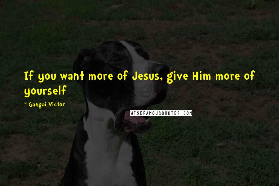 Gangai Victor Quotes: If you want more of Jesus, give Him more of yourself