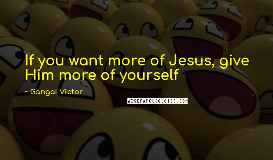 Gangai Victor Quotes: If you want more of Jesus, give Him more of yourself