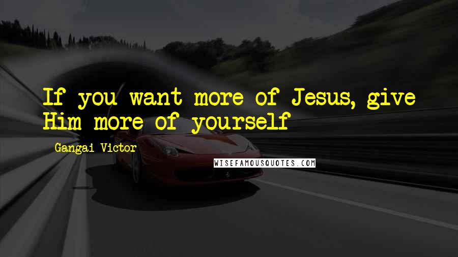 Gangai Victor Quotes: If you want more of Jesus, give Him more of yourself