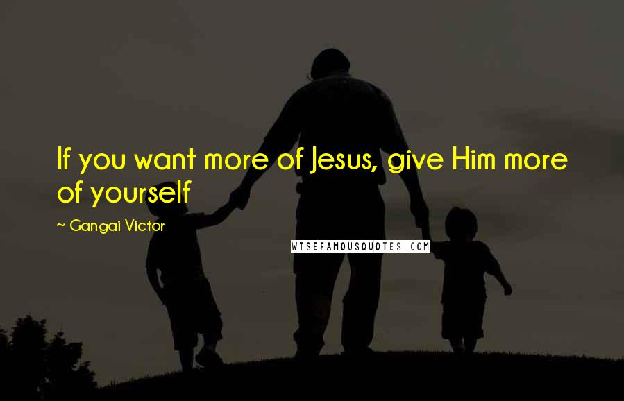 Gangai Victor Quotes: If you want more of Jesus, give Him more of yourself