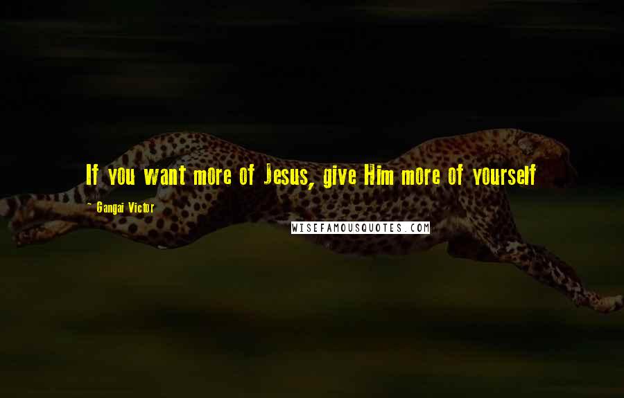 Gangai Victor Quotes: If you want more of Jesus, give Him more of yourself