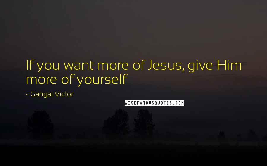 Gangai Victor Quotes: If you want more of Jesus, give Him more of yourself