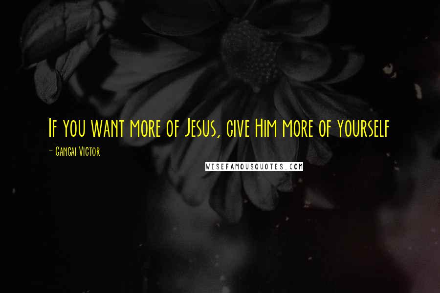 Gangai Victor Quotes: If you want more of Jesus, give Him more of yourself