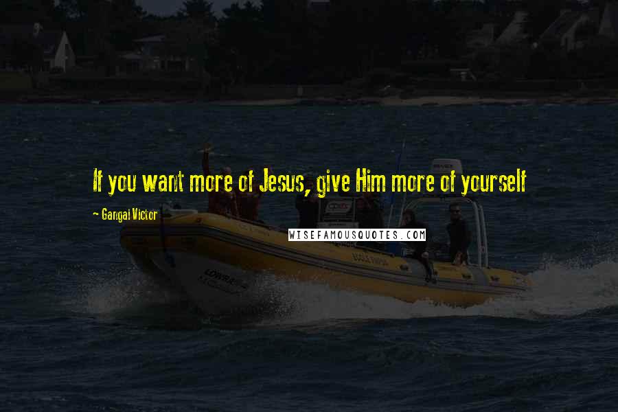 Gangai Victor Quotes: If you want more of Jesus, give Him more of yourself