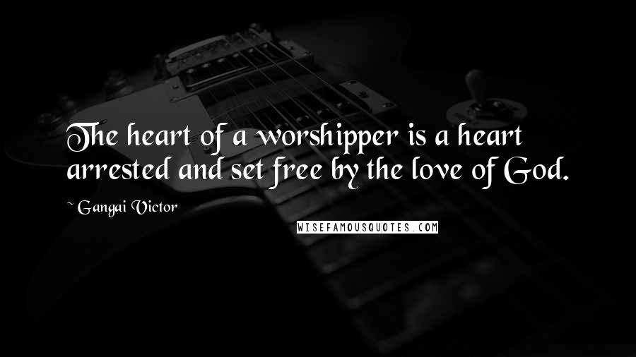 Gangai Victor Quotes: The heart of a worshipper is a heart arrested and set free by the love of God.