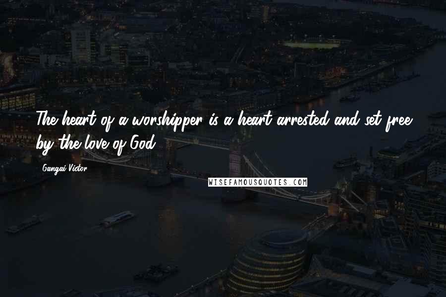 Gangai Victor Quotes: The heart of a worshipper is a heart arrested and set free by the love of God.