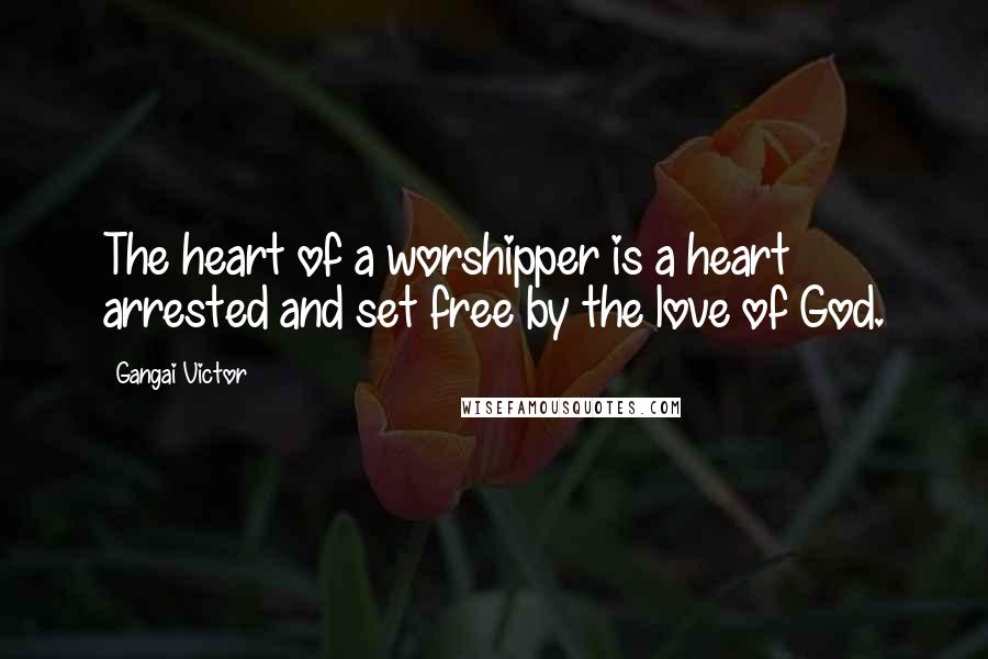 Gangai Victor Quotes: The heart of a worshipper is a heart arrested and set free by the love of God.