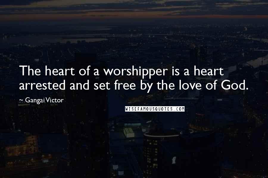 Gangai Victor Quotes: The heart of a worshipper is a heart arrested and set free by the love of God.