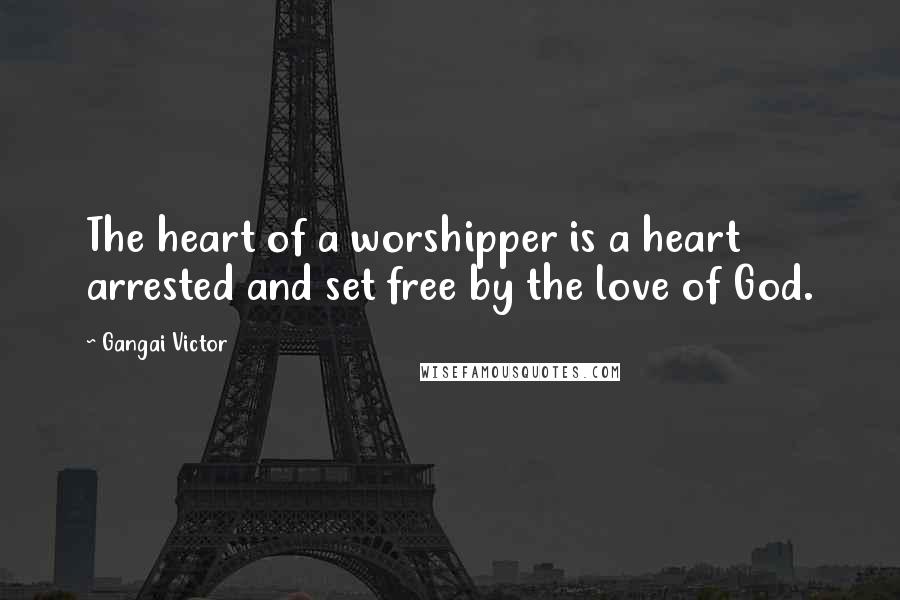 Gangai Victor Quotes: The heart of a worshipper is a heart arrested and set free by the love of God.