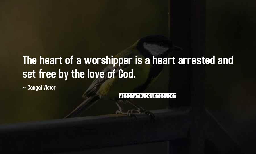 Gangai Victor Quotes: The heart of a worshipper is a heart arrested and set free by the love of God.