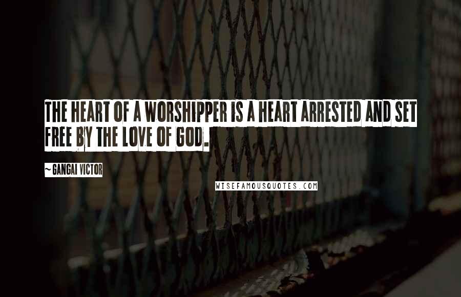 Gangai Victor Quotes: The heart of a worshipper is a heart arrested and set free by the love of God.