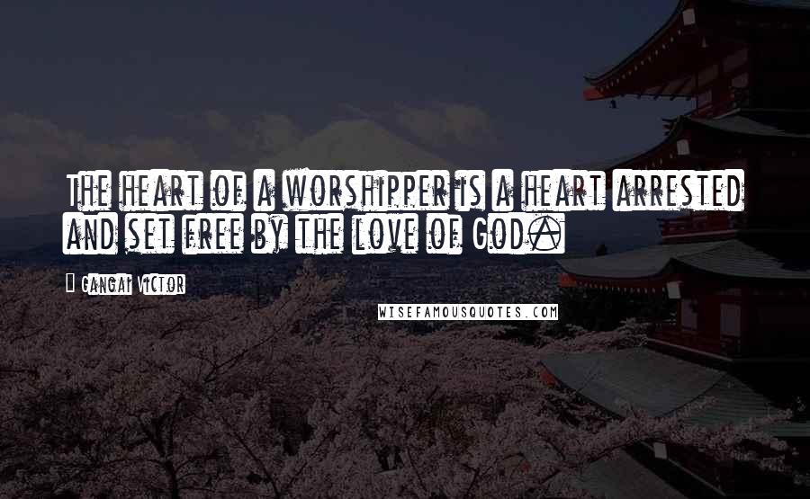 Gangai Victor Quotes: The heart of a worshipper is a heart arrested and set free by the love of God.