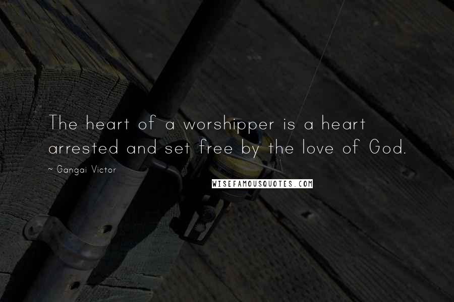 Gangai Victor Quotes: The heart of a worshipper is a heart arrested and set free by the love of God.