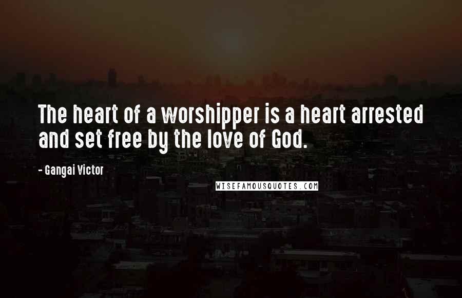 Gangai Victor Quotes: The heart of a worshipper is a heart arrested and set free by the love of God.