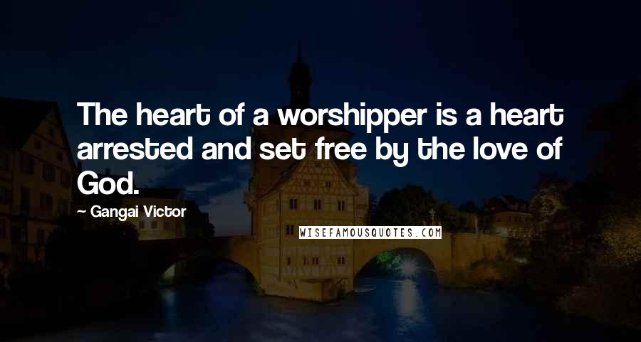 Gangai Victor Quotes: The heart of a worshipper is a heart arrested and set free by the love of God.