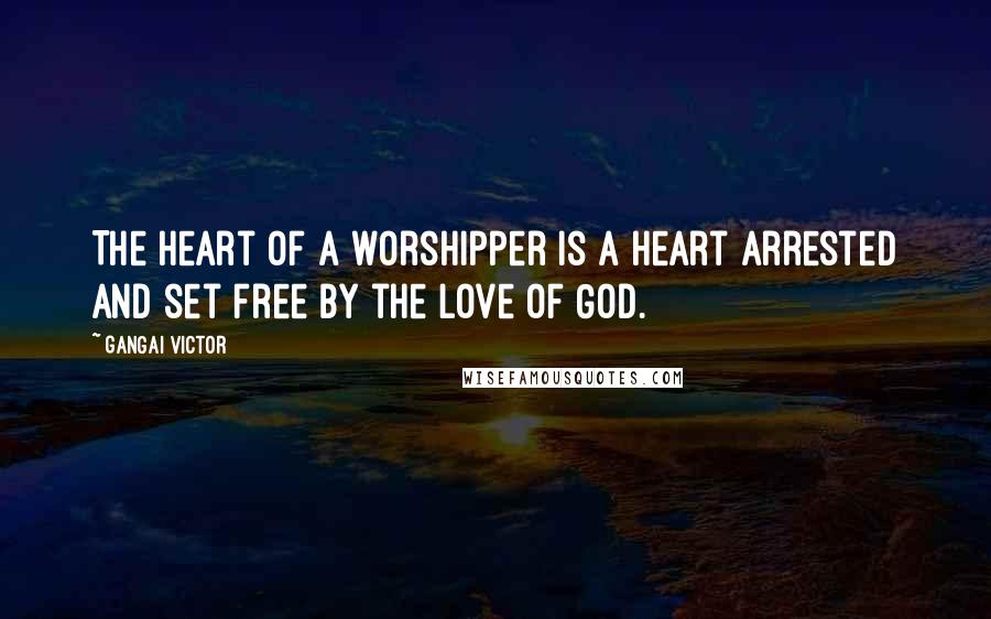 Gangai Victor Quotes: The heart of a worshipper is a heart arrested and set free by the love of God.