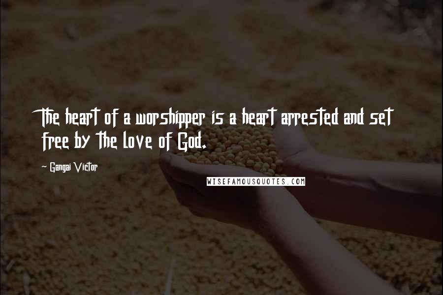 Gangai Victor Quotes: The heart of a worshipper is a heart arrested and set free by the love of God.