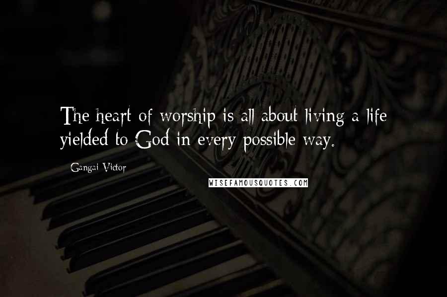 Gangai Victor Quotes: The heart of worship is all about living a life yielded to God in every possible way.