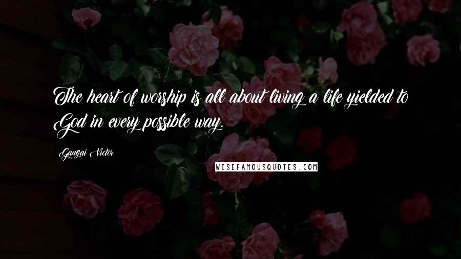 Gangai Victor Quotes: The heart of worship is all about living a life yielded to God in every possible way.