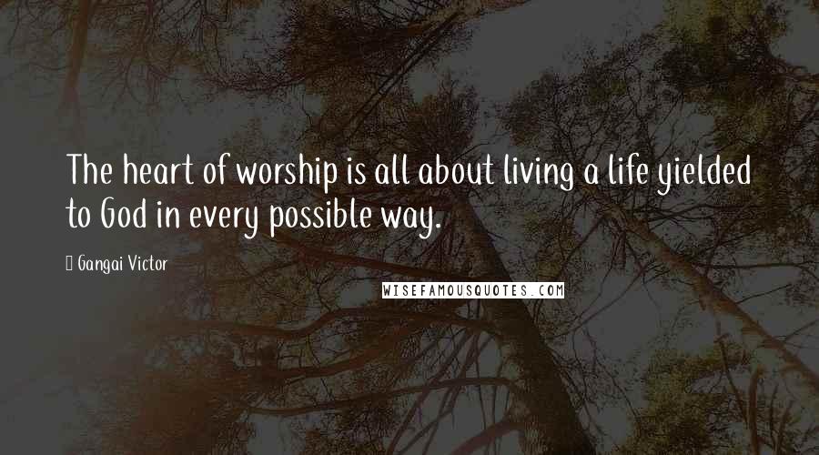 Gangai Victor Quotes: The heart of worship is all about living a life yielded to God in every possible way.