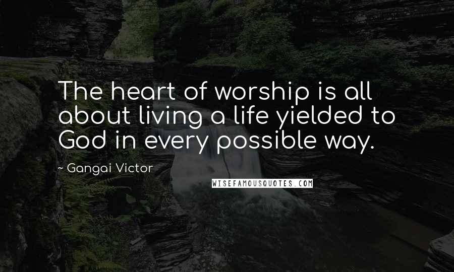 Gangai Victor Quotes: The heart of worship is all about living a life yielded to God in every possible way.