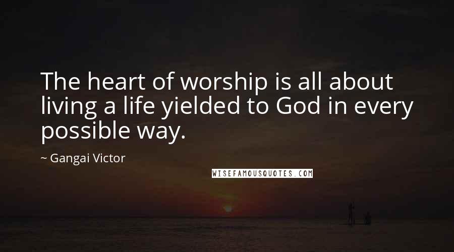 Gangai Victor Quotes: The heart of worship is all about living a life yielded to God in every possible way.