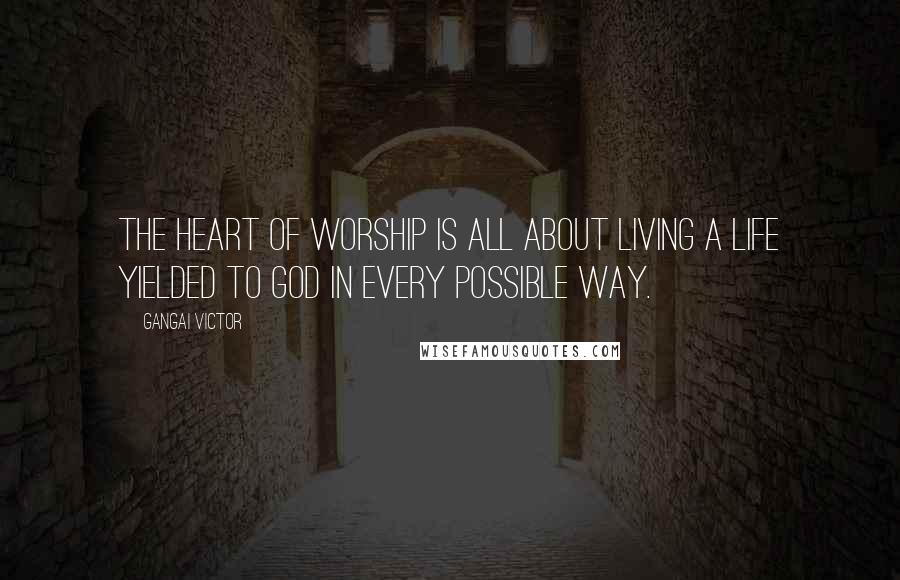 Gangai Victor Quotes: The heart of worship is all about living a life yielded to God in every possible way.