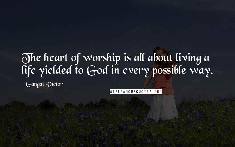 Gangai Victor Quotes: The heart of worship is all about living a life yielded to God in every possible way.