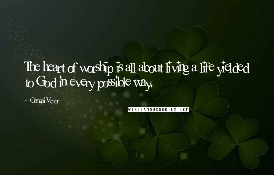 Gangai Victor Quotes: The heart of worship is all about living a life yielded to God in every possible way.