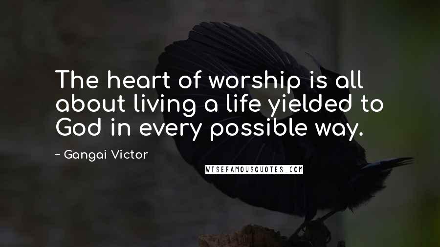 Gangai Victor Quotes: The heart of worship is all about living a life yielded to God in every possible way.