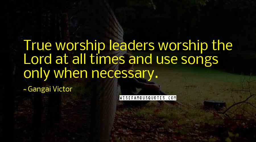 Gangai Victor Quotes: True worship leaders worship the Lord at all times and use songs only when necessary.