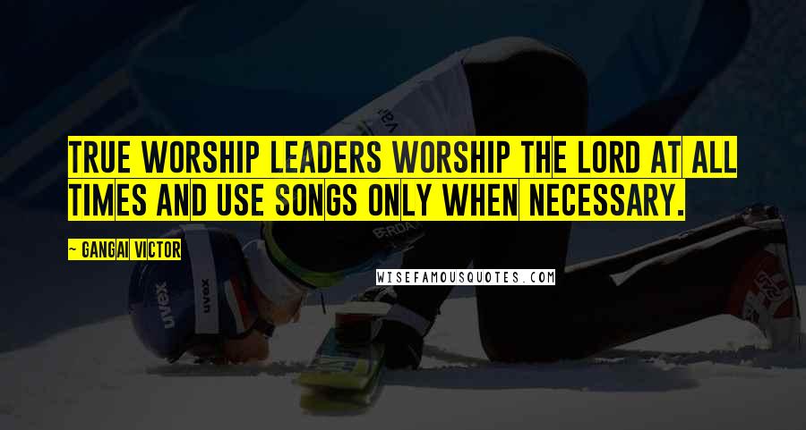 Gangai Victor Quotes: True worship leaders worship the Lord at all times and use songs only when necessary.