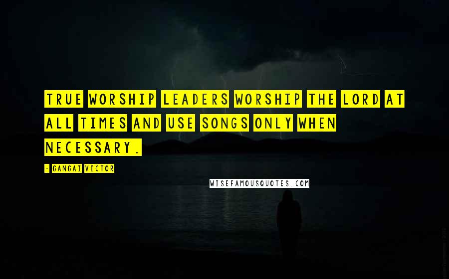 Gangai Victor Quotes: True worship leaders worship the Lord at all times and use songs only when necessary.