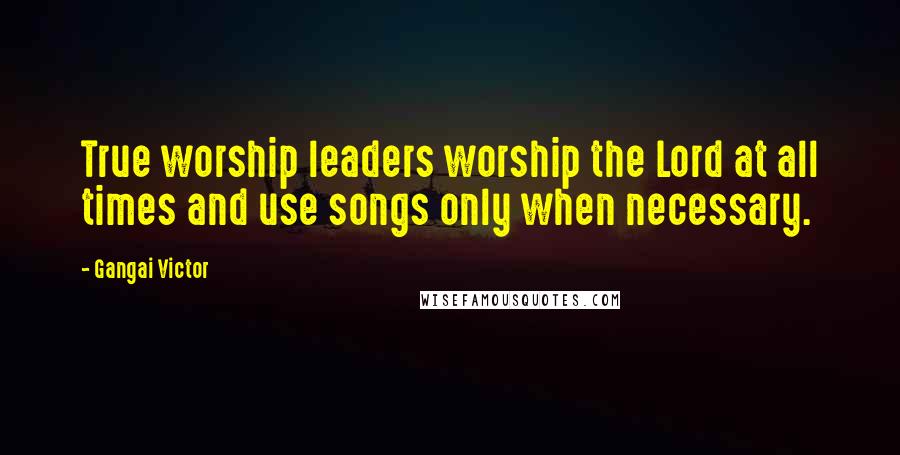 Gangai Victor Quotes: True worship leaders worship the Lord at all times and use songs only when necessary.