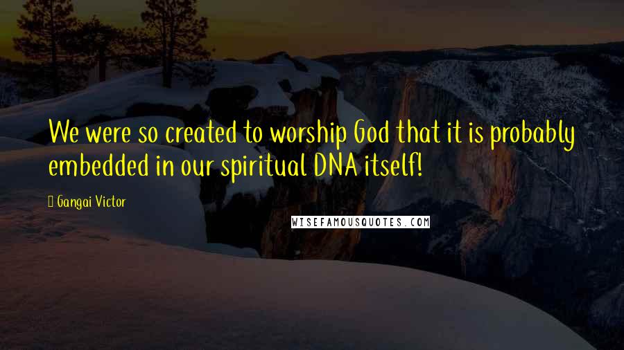 Gangai Victor Quotes: We were so created to worship God that it is probably embedded in our spiritual DNA itself!