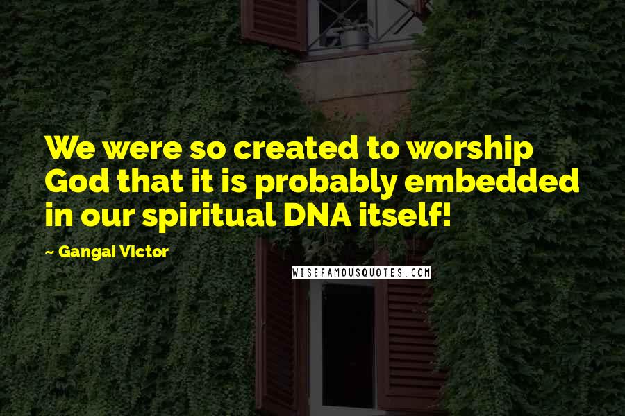 Gangai Victor Quotes: We were so created to worship God that it is probably embedded in our spiritual DNA itself!