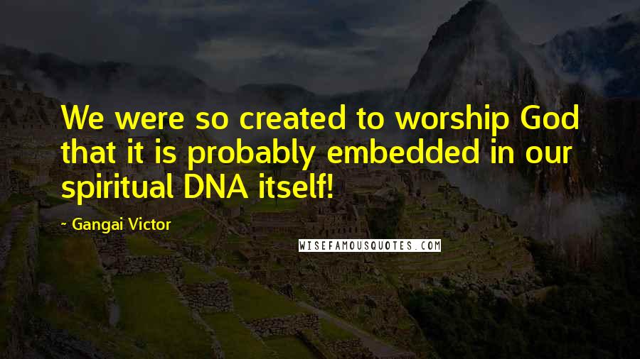 Gangai Victor Quotes: We were so created to worship God that it is probably embedded in our spiritual DNA itself!