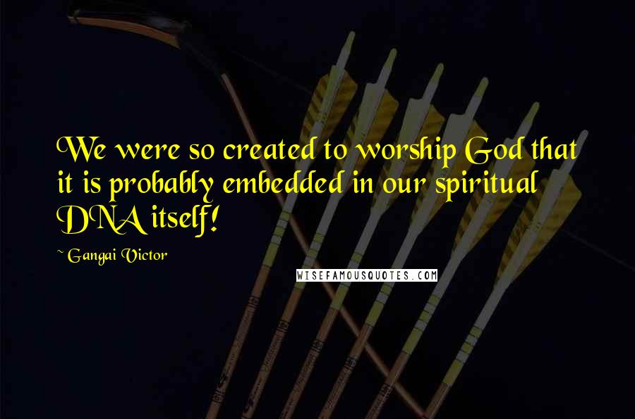 Gangai Victor Quotes: We were so created to worship God that it is probably embedded in our spiritual DNA itself!