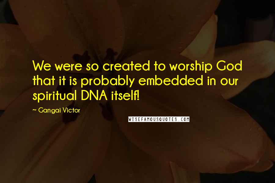 Gangai Victor Quotes: We were so created to worship God that it is probably embedded in our spiritual DNA itself!
