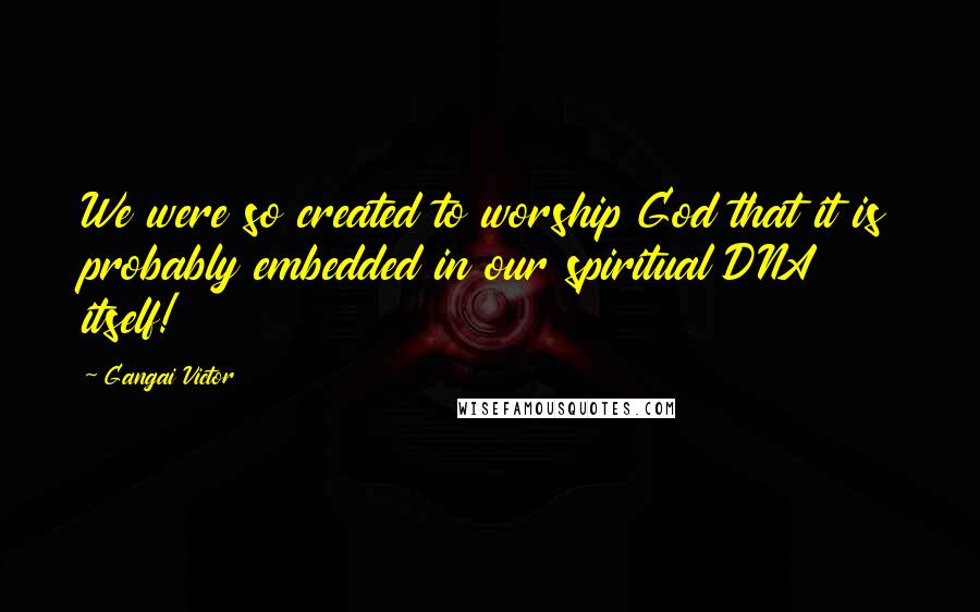 Gangai Victor Quotes: We were so created to worship God that it is probably embedded in our spiritual DNA itself!